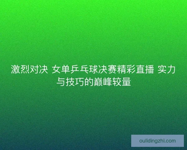 激烈对决 女单乒乓球决赛精彩直播 实力与技巧的巅峰较量