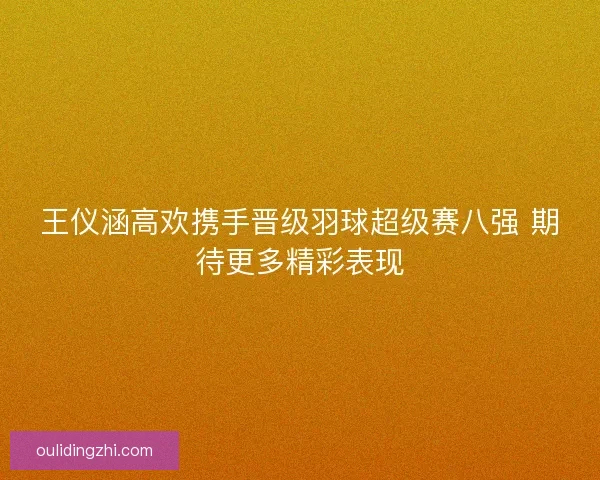 王仪涵高欢携手晋级羽球超级赛八强 期待更多精彩表现