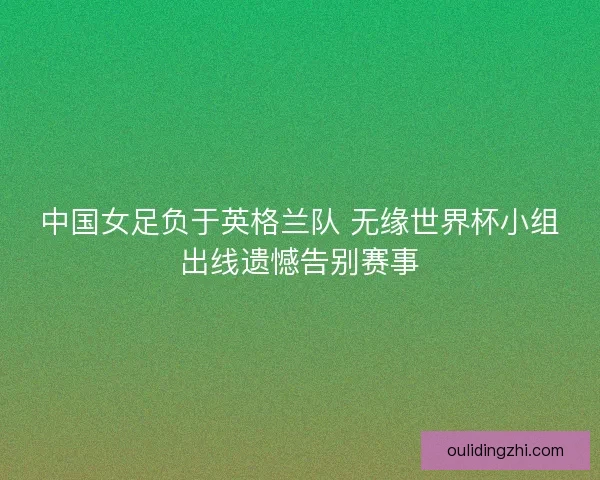 中国女足负于英格兰队 无缘世界杯小组出线遗憾告别赛事